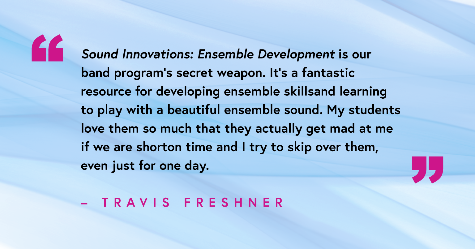 “Sound Innovations: Ensemble Development is our band program’s secret weapon. It’s a fantastic resource for developing ensemble skills and learning to play with a beautiful ensemble sound. My students love them so much that they actually get mad at me if we are short on time and I try to skip over them, even just for one day.” - Travis Freshner